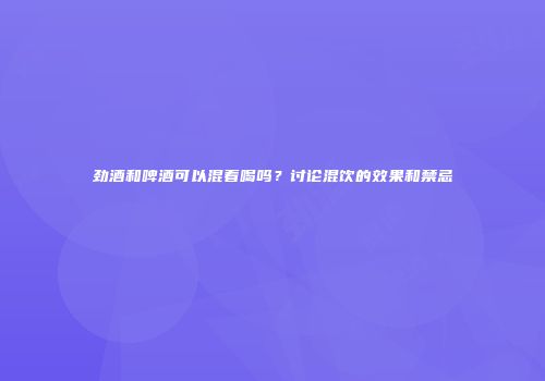 劲酒和啤酒可以混着喝吗？讨论混饮的效果和禁忌