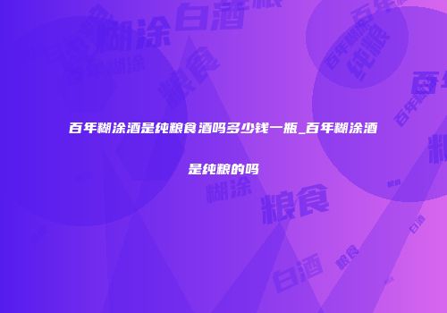 百年糊涂酒是纯粮食酒吗多少钱一瓶_百年糊涂酒是纯粮的吗