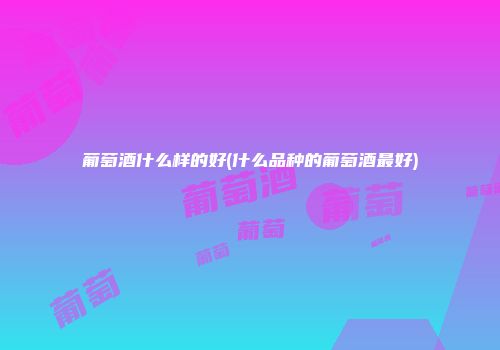 葡萄酒什么样的好(什么品种的葡萄酒最好)