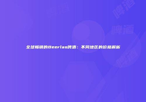 全球畅销的Beerlao啤酒：不同地区的价格解析
