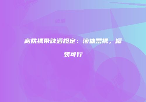 高铁携带啤酒规定：液体禁携，罐装可行