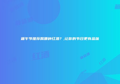 端午节推荐喝哪种红酒？,让你的节日更有品味