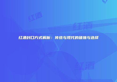 红酒封口方式解析：传统与现代的碰撞与选择