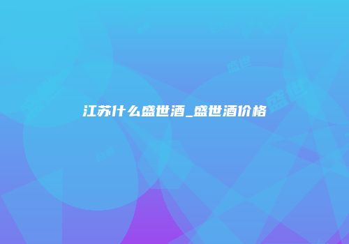 江苏什么盛世酒_盛世酒价格