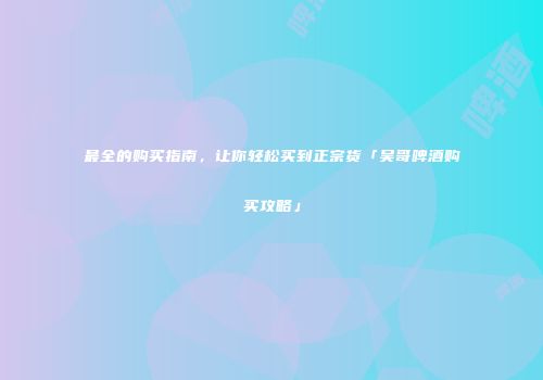 最全的购买指南，让你轻松买到正宗货「吴哥啤酒购买攻略」