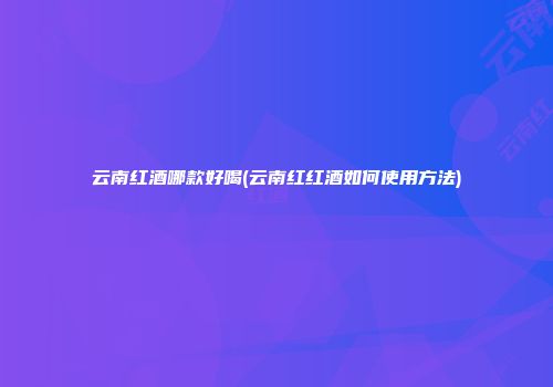 云南红酒哪款好喝(云南红红酒如何使用方法)