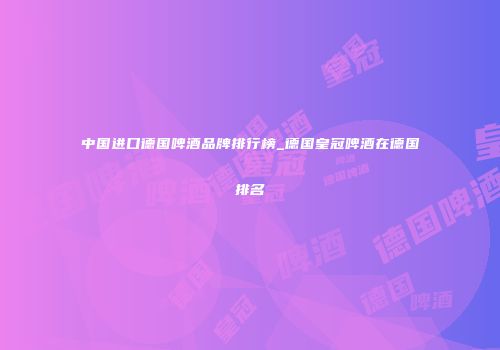 中国进口德国啤酒品牌排行榜_德国皇冠啤酒在德国排名