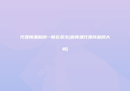 代理啤酒利润一般在多少(做啤酒代理商利润大吗)