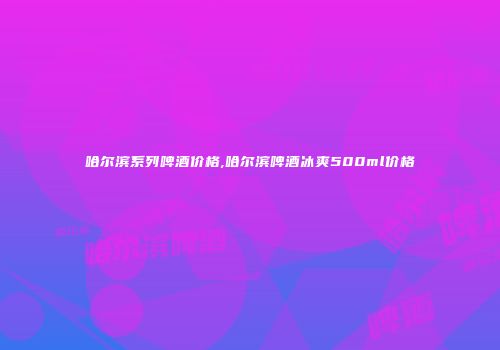 哈尔滨系列啤酒价格,哈尔滨啤酒冰爽500ml价格