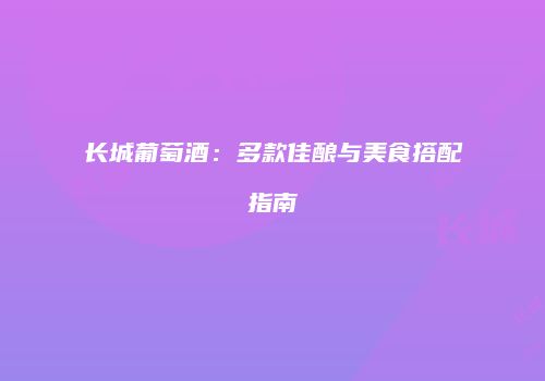 长城葡萄酒：多款佳酿与美食搭配指南
