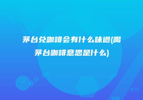 茅台兑咖啡会有什么味道(喝茅台咖啡意思是什么)