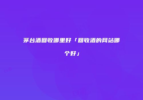 茅台酒回收哪里好「回收酒的网站哪个好」