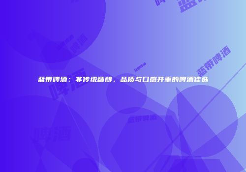 蓝带啤酒：非传统精酿，品质与口感并重的啤酒佳选