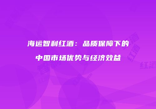 海运智利红酒：品质保障下的中国市场优势与经济效益