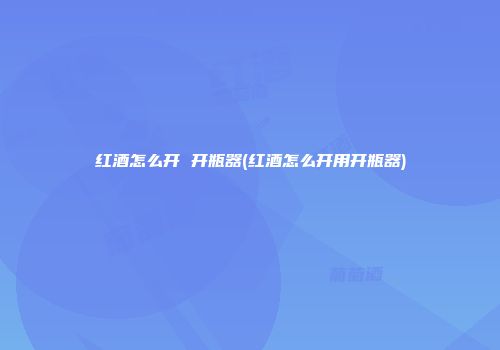 红酒怎么开 开瓶器(红酒怎么开用开瓶器)