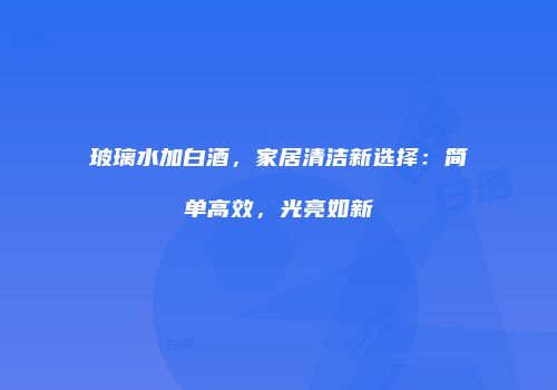 玻璃水加白酒，家居清洁新选择：简单高效，光亮如新