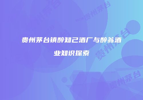 贵州茅台镇醉知己酒厂与醉翁酒业知识探索