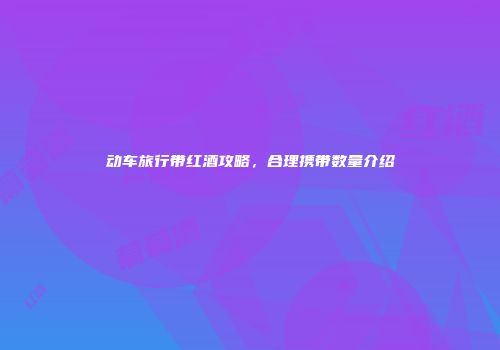 动车旅行带红酒攻略，合理携带数量介绍