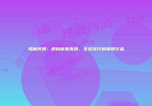 玛咖啤酒：源自秘鲁高原，全球流行的保健饮品