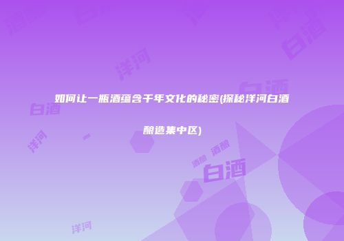 如何让一瓶酒蕴含千年文化的秘密(探秘洋河白酒酿造集中区)