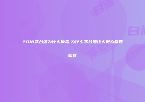 2018茅台酒为什么缺货,为什么茅台酒这么贵为啥还断货