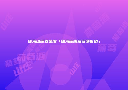 福海山庄农家院「福海庄园葡萄酒价格」