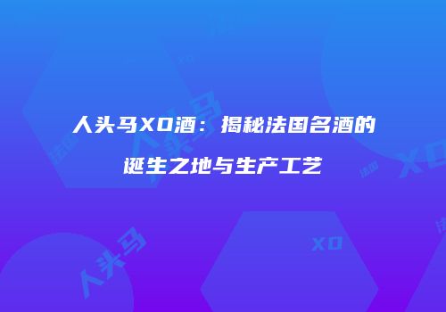 人头马XO酒：揭秘法国名酒的诞生之地与生产工艺