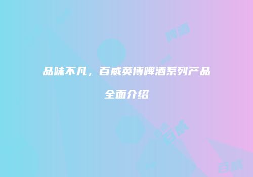 品味不凡，百威英博啤酒系列产品全面介绍