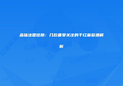 品味法国佳酿：几款备受关注的干红葡萄酒解析
