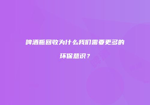 啤酒瓶回收为什么我们需要更多的环保意识？