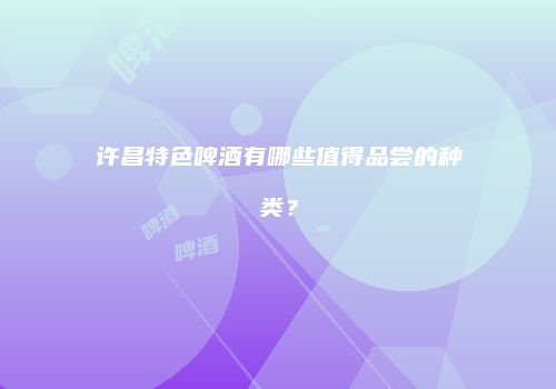 许昌特色啤酒有哪些值得品尝的种类？