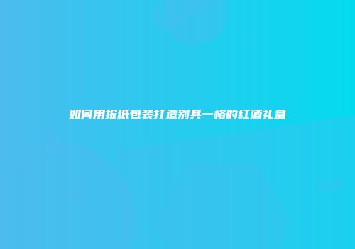 如何用报纸包装打造别具一格的红酒礼盒