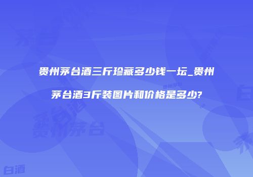 贵州茅台酒三斤珍藏多少钱一坛_贵州茅台酒3斤装图片和价格是多少?