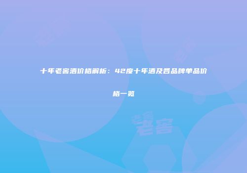 十年老窖酒价格解析：42度十年酒及各品牌单品价格一览