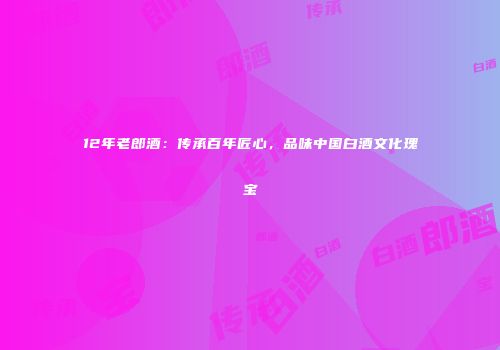 12年老郎酒：传承百年匠心，品味中国白酒文化瑰宝