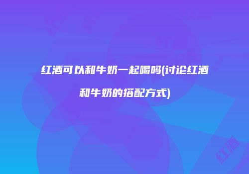 红酒可以和牛奶一起喝吗(讨论红酒和牛奶的搭配方式)