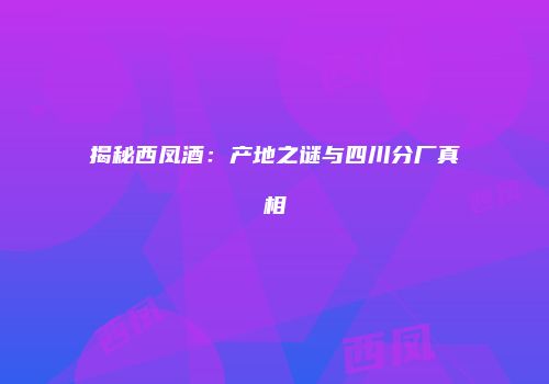 揭秘西凤酒：产地之谜与四川分厂真相