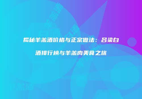 揭秘羊羔酒价格与正宗做法：吕梁白酒排行榜与羊羔肉美食之旅