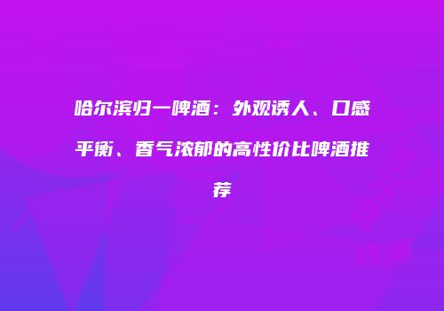 哈尔滨归一啤酒：外观诱人、口感平衡、香气浓郁的高性价比啤酒推荐