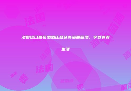 法国进口葡萄酒酒庄品味高端葡萄酒，享受尊贵生活