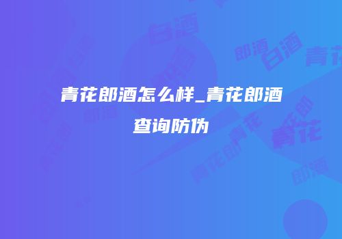 青花郎酒怎么样_青花郎酒查询防伪