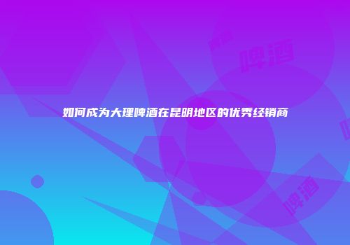 如何成为大理啤酒在昆明地区的优秀经销商