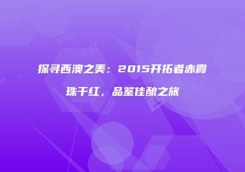 探寻西澳之美：2015开拓者赤霞珠干红，品鉴佳酿之旅