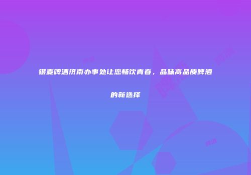 银麦啤酒济南办事处让您畅饮青春，品味高品质啤酒的新选择