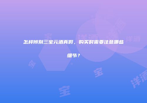 怎样辨别三宝元酒真假，购买时需要注意哪些细节？