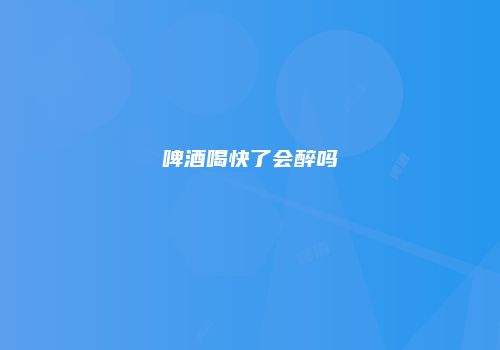 啤酒喝快了会醉吗