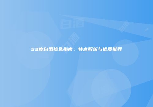 53度白酒挑选指南：特点解析与优质推荐