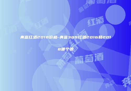 奔富红酒2018价格-奔富389红酒2016和2018哪个贵