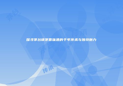 探寻茅台镇茅香味酒的千年传承与独特魅力