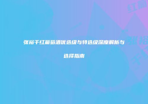 张裕干红葡萄酒优选级与特选级深度解析与选择指南